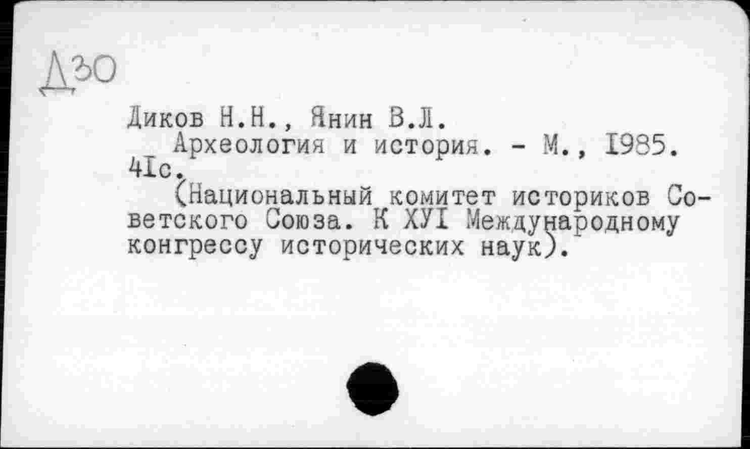 ﻿Диков Н.Н., Янин В.Л.
Археология и история. - М., 1935. 41с.
(Национальный комитет историков Советского Союза. К ХУІ Международному конгрессу исторических наук)/